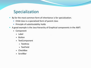 Specialization
 By far the most common form of inheritance is for specialization.
 Child class is a specialized form of parent class
 Principle of substitutability holds
 A good example is the Java hierarchy of Graphical components in the AWT:
• Component
 Label
 Button
 TextComponent
 TextArea
 TextField
 CheckBox
 ScrollBar
 