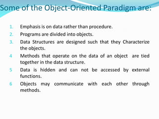 Some of the Object-Oriented Paradigm are:
1. Emphasis is on data rather than procedure.
2. Programs are divided into objects.
3. Data Structures are designed such that they Characterize
the objects.
4 Methods that operate on the data of an object are tied
together in the data structure.
5 Data is hidden and can not be accessed by external
functions.
6 Objects may communicate with each other through
methods.
 