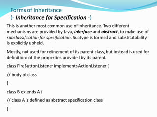 Forms of Inheritance
(- Inheritance for Specification -)
This is another most common use of inheritance. Two different
mechanisms are provided by Java, interface and abstract, to make use of
subclassification for specification. Subtype is formed and substitutability
is explicitly upheld.
Mostly, not used for refinement of its parent class, but instead is used for
definitions of the properties provided by its parent.
class FireButtonListener implements ActionListener {
// body of class
}
class B extends A {
// class A is defined as abstract specification class
}
 