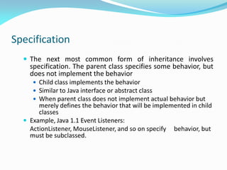 Specification
 The next most common form of inheritance involves
specification. The parent class specifies some behavior, but
does not implement the behavior
 Child class implements the behavior
 Similar to Java interface or abstract class
 When parent class does not implement actual behavior but
merely defines the behavior that will be implemented in child
classes
 Example, Java 1.1 Event Listeners:
ActionListener, MouseListener, and so on specify behavior, but
must be subclassed.
 