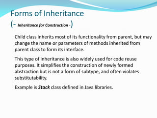 Forms of Inheritance
(- Inheritance for Construction -)
Child class inherits most of its functionality from parent, but may
change the name or parameters of methods inherited from
parent class to form its interface.
This type of inheritance is also widely used for code reuse
purposes. It simplifies the construction of newly formed
abstraction but is not a form of subtype, and often violates
substitutability.
Example is Stack class defined in Java libraries.
 