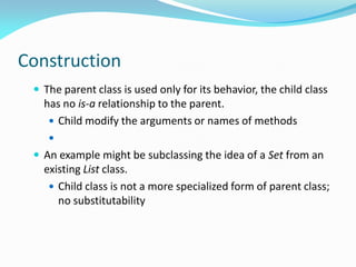 Construction
 The parent class is used only for its behavior, the child class
has no is-a relationship to the parent.
 Child modify the arguments or names of methods

 An example might be subclassing the idea of a Set from an
existing List class.
 Child class is not a more specialized form of parent class;
no substitutability
 