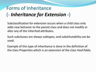 Forms of Inheritance
(- Inheritance for Extension -)
Subclassification for extension occurs when a child class only
adds new behavior to the parent class and does not modify or
alter any of the inherited attributes.
Such subclasses are always subtypes, and substitutability can be
used.
Example of this type of inheritance is done in the definition of
the class Properties which is an extension of the class HashTable.
 