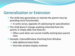 Generalization or Extension
 The child class generalizes or extends the parent class by
providing more functionality
 In some sense, opposite of subclassing for specialization
 The child doesn't change anything inherited from the
parent, it simply adds new features
 Often used when we cannot modify existing base parent
class
 Example, ColoredWindow inheriting from Window
 Add additional data fields
 Override window display methods
 