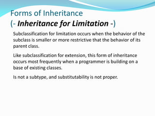 Forms of Inheritance
(- Inheritance for Limitation -)
Subclassification for limitation occurs when the behavior of the
subclass is smaller or more restrictive that the behavior of its
parent class.
Like subclassification for extension, this form of inheritance
occurs most frequently when a programmer is building on a
base of existing classes.
Is not a subtype, and substitutability is not proper.
 