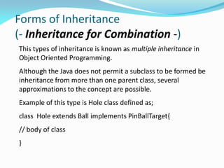 Forms of Inheritance
(- Inheritance for Combination -)
This types of inheritance is known as multiple inheritance in
Object Oriented Programming.
Although the Java does not permit a subclass to be formed be
inheritance from more than one parent class, several
approximations to the concept are possible.
Example of this type is Hole class defined as;
class Hole extends Ball implements PinBallTarget{
// body of class
}
 