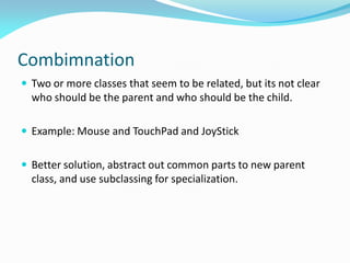 Combimnation
 Two or more classes that seem to be related, but its not clear
who should be the parent and who should be the child.
 Example: Mouse and TouchPad and JoyStick
 Better solution, abstract out common parts to new parent
class, and use subclassing for specialization.
 