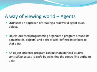 A way of viewing world – Agents
 OOP uses an approach of treating a real world agent as an
object.
 Object-oriented programming organizes a program around its
data (that is, objects) and a set of well-defined interfaces to
that data.
 An object-oriented program can be characterized as data
controlling access to code by switching the controlling entity to
data.
 