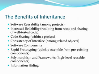 The Benefits of Inheritance
 Software Reusability (among projects)
 Increased Reliability (resulting from reuse and sharing
of well-tested code)
 Code Sharing (within a project)
 Consistency of Interface (among related objects)
 Software Components
 Rapid Prototyping (quickly assemble from pre-existing
components)
 Polymorphism and Frameworks (high-level reusable
components)
 Information Hiding
 