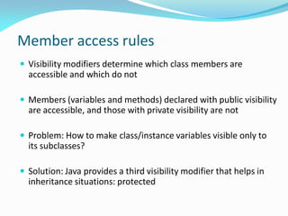 Member access rules
 Visibility modifiers determine which class members are
accessible and which do not
 Members (variables and methods) declared with public visibility
are accessible, and those with private visibility are not
 Problem: How to make class/instance variables visible only to
its subclasses?
 Solution: Java provides a third visibility modifier that helps in
inheritance situations: protected
 