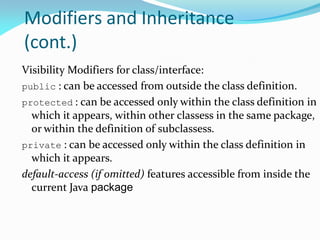 Modifiers and Inheritance
(cont.)
Visibility Modifiers for class/interface:
public : can be accessed from outside the class definition.
protected : can be accessed only within the class definition in
which it appears, within other classess in the same package,
or within the definition of subclassess.
private : can be accessed only within the class definition in
which it appears.
default-access (if omitted) features accessible from inside the
current Java package
 