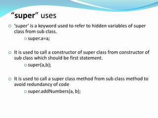 “super” uses
 ‘super’ is a keyword used to refer to hidden variables of super
class from sub class.
 super.a=a;
 It is used to call a constructor of super class from constructor of
sub class which should be first statement.
 super(a,b);
 It is used to call a super class method from sub class method to
avoid redundancy of code
 super.addNumbers(a, b);
 