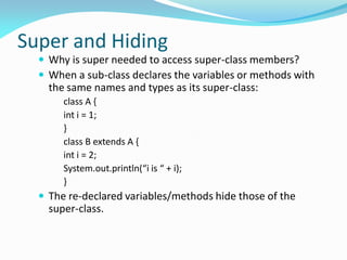 Super and Hiding
 Why is super needed to access super-class members?
 When a sub-class declares the variables or methods with
the same names and types as its super-class:
class A {
int i = 1;
}
class B extends A {
int i = 2;
System.out.println(“i is “ + i);
}
 The re-declared variables/methods hide those of the
super-class.
 