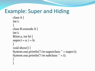 Example: Super and Hiding
class A {
int i;
}
class B extends A {
int i;
B(int a, int b) {
super.i = a; i = b;
}
void show() {
System.out.println("i in superclass: " + super.i);
System.out.println("i in subclass: " + i);
}
}
 