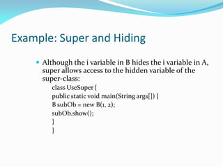 Example: Super and Hiding
 Although the i variable in B hides the i variable in A,
super allows access to the hidden variable of the
super-class:
class UseSuper {
public static void main(String args[]) {
B subOb = new B(1, 2);
subOb.show();
}
}
 