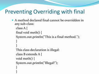 Preventing Overriding with final
 A method declared final cannot be overridden in
any sub-class:
class A {
final void meth() {
System.out.println("This is a final method.");
}
}
This class declaration is illegal:
class B extends A {
void meth() {
System.out.println("Illegal!");
}
}
 