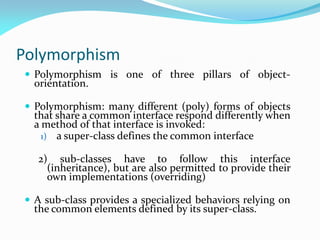 Polymorphism
 Polymorphism is one of three pillars of object-
orientation.
 Polymorphism: many different (poly) forms of objects
that share a common interface respond differently when
a method of that interface is invoked:
1) a super-class defines the common interface
2) sub-classes have to follow this interface
(inheritance), but are also permitted to provide their
own implementations (overriding)
 A sub-class provides a specialized behaviors relying on
the common elements defined by its super-class.
 