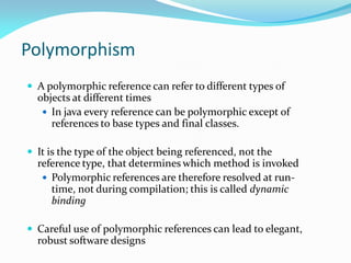 Polymorphism
 A polymorphic reference can refer to different types of
objects at different times
 In java every reference can be polymorphic except of
references to base types and final classes.
 It is the type of the object being referenced, not the
reference type, that determines which method is invoked
 Polymorphic references are therefore resolved at run-
time, not during compilation; this is called dynamic
binding
 Careful use of polymorphic references can lead to elegant,
robust software designs
 