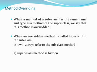Method Overriding
 When a method of a sub-class has the same name
and type as a method of the super-class, we say that
this method is overridden.
 When an overridden method is called from within
the sub-class:
1) it will always refer to the sub-class method
2) super-class method is hidden
 