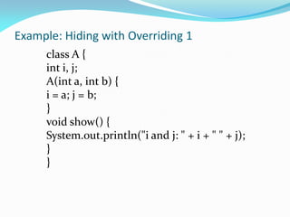 Example: Hiding with Overriding 1
class A {
int i, j;
A(int a, int b) {
i = a; j = b;
}
void show() {
System.out.println("i and j: " + i + " " + j);
}
}
 