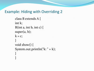 Example: Hiding with Overriding 2
class B extends A {
int k;
B(int a, int b, int c) {
super(a, b);
k = c;
}
void show() {
System.out.println("k: " + k);
}
}
 