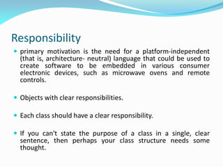 Responsibility
 primary motivation is the need for a platform-independent
(that is, architecture- neutral) language that could be used to
create software to be embedded in various consumer
electronic devices, such as microwave ovens and remote
controls.
 Objects with clear responsibilities.
 Each class should have a clear responsibility.
 If you can't state the purpose of a class in a single, clear
sentence, then perhaps your class structure needs some
thought.
 