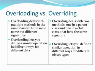 Overloading vs. Overriding
 Overloading deals with
multiple methods in the
same class with the same
name but different
signatures
 Overloading lets you
define a similar operation
in different ways for
different data
 Overriding deals with two
methods, one in a parent
class and one in a child
class, that have the same
signature
o Overriding lets you define a
similar operation in
different ways for different
object types
 