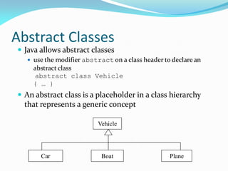 Abstract Classes
 Java allows abstract classes
 use the modifier abstract on a class header to declare an
abstract class
abstract class Vehicle
{ … }
 An abstract class is a placeholder in a class hierarchy
that represents a generic concept
Vehicle
Car Boat Plane
 