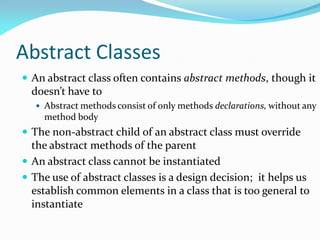 Abstract Classes
 An abstract class often contains abstract methods, though it
doesn’t have to
 Abstract methods consist of only methods declarations, without any
method body
 The non-abstract child of an abstract class must override
the abstract methods of the parent
 An abstract class cannot be instantiated
 The use of abstract classes is a design decision; it helps us
establish common elements in a class that is too general to
instantiate
 