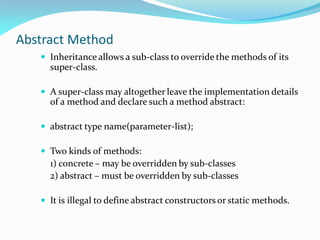 Abstract Method
 Inheritance allows a sub-class to override the methods of its
super-class.
 A super-class may altogether leave the implementation details
of a method and declare such a method abstract:
 abstract type name(parameter-list);
 Two kinds of methods:
1) concrete – may be overridden by sub-classes
2) abstract – must be overridden by sub-classes
 It is illegal to define abstract constructors or static methods.
 