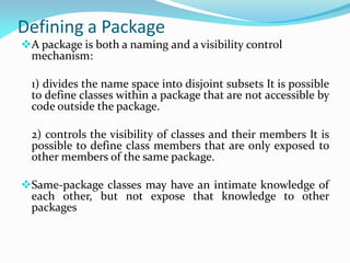 Defining a Package
A package is both a naming and a visibility control
mechanism:
1) divides the name space into disjoint subsets It is possible
to define classes within a package that are not accessible by
code outside the package.
2) controls the visibility of classes and their members It is
possible to define class members that are only exposed to
other members of the same package.
Same-package classes may have an intimate knowledge of
each other, but not expose that knowledge to other
packages
 