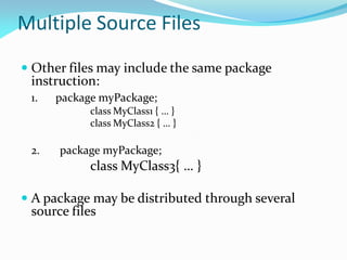 Multiple Source Files
 Other files may include the same package
instruction:
1. package myPackage;
class MyClass1 { … }
class MyClass2 { … }
2. package myPackage;
class MyClass3{ … }
 A package may be distributed through several
source files
 