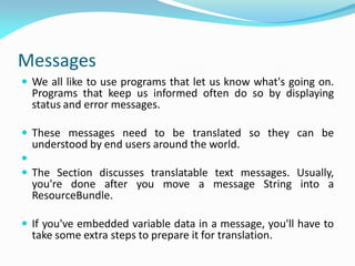 Messages
 We all like to use programs that let us know what's going on.
Programs that keep us informed often do so by displaying
status and error messages.
 These messages need to be translated so they can be
understood by end users around the world.

 The Section discusses translatable text messages. Usually,
you're done after you move a message String into a
ResourceBundle.
 If you've embedded variable data in a message, you'll have to
take some extra steps to prepare it for translation.
 