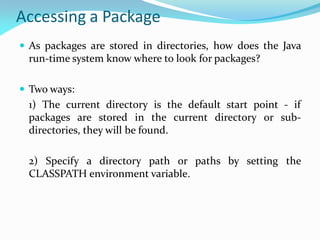 Accessing a Package
 As packages are stored in directories, how does the Java
run-time system know where to look for packages?
 Two ways:
1) The current directory is the default start point - if
packages are stored in the current directory or sub-
directories, they will be found.
2) Specify a directory path or paths by setting the
CLASSPATH environment variable.
 