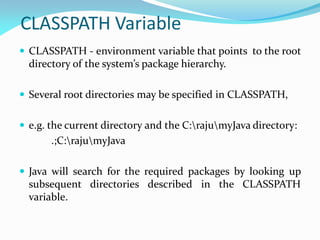 CLASSPATH Variable
 CLASSPATH - environment variable that points to the root
directory of the system’s package hierarchy.
 Several root directories may be specified in CLASSPATH,
 e.g. the current directory and the C:rajumyJava directory:
.;C:rajumyJava
 Java will search for the required packages by looking up
subsequent directories described in the CLASSPATH
variable.
 
