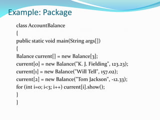 Example: Package
class AccountBalance
{
public static void main(String args[])
{
Balance current[] = new Balance[3];
current[0] = new Balance("K. J. Fielding", 123.23);
current[1] = new Balance("Will Tell", 157.02);
current[2] = new Balance("Tom Jackson", -12.33);
for (int i=0; i<3; i++) current[i].show();
}
}
 
