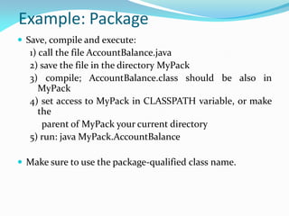Example: Package
 Save, compile and execute:
1) call the file AccountBalance.java
2) save the file in the directory MyPack
3) compile; AccountBalance.class should be also in
MyPack
4) set access to MyPack in CLASSPATH variable, or make
the
parent of MyPack your current directory
5) run: java MyPack.AccountBalance
 Make sure to use the package-qualified class name.
 