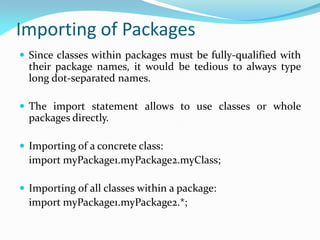 Importing of Packages
 Since classes within packages must be fully-qualified with
their package names, it would be tedious to always type
long dot-separated names.
 The import statement allows to use classes or whole
packages directly.
 Importing of a concrete class:
import myPackage1.myPackage2.myClass;
 Importing of all classes within a package:
import myPackage1.myPackage2.*;
 