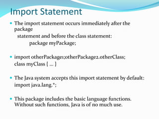 Import Statement
 The import statement occurs immediately after the
package
statement and before the class statement:
package myPackage;
 import otherPackage1;otherPackage2.otherClass;
class myClass { … }
 The Java system accepts this import statement by default:
import java.lang.*;
 This package includes the basic language functions.
Without such functions, Java is of no much use.
 