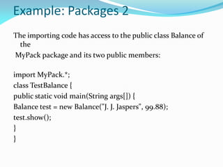 Example: Packages 2
The importing code has access to the public class Balance of
the
MyPack package and its two public members:
import MyPack.*;
class TestBalance {
public static void main(String args[]) {
Balance test = new Balance("J. J. Jaspers", 99.88);
test.show();
}
}
 