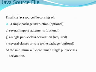 Java Source File
Finally, a Java source file consists of:
1) a single package instruction (optional)
2) several import statements (optional)
3) a single public class declaration (required)
4) several classes private to the package (optional)
At the minimum, a file contains a single public class
declaration.
 