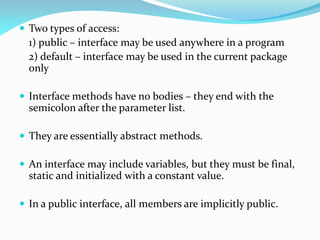  Two types of access:
1) public – interface may be used anywhere in a program
2) default – interface may be used in the current package
only
 Interface methods have no bodies – they end with the
semicolon after the parameter list.
 They are essentially abstract methods.
 An interface may include variables, but they must be final,
static and initialized with a constant value.
 In a public interface, all members are implicitly public.
 