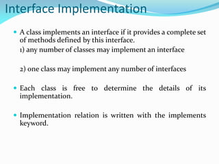 Interface Implementation
 A class implements an interface if it provides a complete set
of methods defined by this interface.
1) any number of classes may implement an interface
2) one class may implement any number of interfaces
 Each class is free to determine the details of its
implementation.
 Implementation relation is written with the implements
keyword.
 