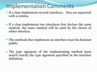 Implementation Comments
 If a class implements several interfaces, they are separated
with a comma.
 If a class implements two interfaces that declare the same
method, the same method will be used by the clients of
either interface.
 The methods that implement an interface must be declared
public.
 The type signature of the implementing method must
match exactly the type signature specified in the interface
definition.
 