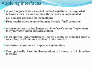 Applying interfaces
A Java interface declares a set of method signatures i.e., says what
behavior exists Does not say how the behavior is implemented
i.e., does not give code for the methods
Does not describe any state (but may include “final” constants)
A concrete class that implements an interface Contains “implements
InterfaceName” in the class declaration
Must provide implementations (either directly or inherited from a
superclass) of all methods declared in the interface
An abstract class can also implement an interface
Can optionally have implementations of some or all interface
methods
 