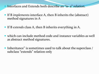  Interfaces and Extends both describe an “is- a” relation.
 If B implements interface A, then B inherits the (abstract)
method signatures in A
 If B extends class A, then B inherits everything in A.
 which can include method code and instance variables as well
as abstract method signatures.
 Inheritance” is sometimes used to talk about the superclass /
subclass “extends” relation only
 