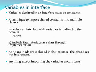Variables in interface
 Variables declared in an interface must be constants.
 A technique to import shared constants into multiple
classes:
1) declare an interface with variables initialized to the
desired
values
2) include that interface in a class through
implementation.
 As no methods are included in the interface, the class does
not implement.
 anything except importing the variables as constants.
 