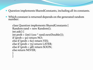  Question implements SharedConstants, including all its constants.
 Which constant is returned depends on the generated random
number:
class Question implements SharedConstants {
Random rand = new Random();
int ask() {
int prob = (int) (100 * rand.nextDouble());
if (prob < 30) return NO;
else if (prob < 60) return YES;
else if (prob < 75) return LATER;
else if (prob < 98) return SOON;
else return NEVER;
}
}
 