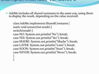 Example: Interface Variables 3
 AskMe includes all shared constants in the same way, using them
to display the result, depending on the value received:
class AskMe implements SharedConstants {
static void answer(int result) {
switch(result) {
case NO: System.out.println("No"); break;
case YES: System.out.println("Yes"); break;
case MAYBE: System.out.println("Maybe"); break;
case LATER: System.out.println("Later"); break;
case SOON: System.out.println("Soon"); break;
case NEVER: System.out.println("Never"); break;
}
}
 