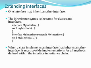 Extending interfaces
 One interface may inherit another interface.
 The inheritance syntax is the same for classes and
interfaces.
interface MyInterface1 {
void myMethod1(…) ;
}
interface MyInterface2 extends MyInterface1 {
void myMethod2(…) ;
}
 When a class implements an interface that inherits another
interface, it must provide implementations for all methods
defined within the interface inheritance chain.
 